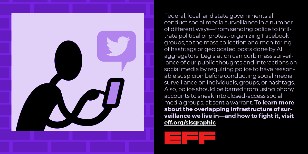 an image of a person with a cell phone, with text that reads Federal, local, and state governments all conduct social media surveillance in a number of different ways—from sending police to infiltrate political or protest-organizing Facebook groups, to the mass collection and monitoring of hashtags or geolocated posts done by AI aggregators. Legislation can curb mass surveillance of our public thoughts and interactions on social media by requiring police to have reasonable suspicion ....more text cut